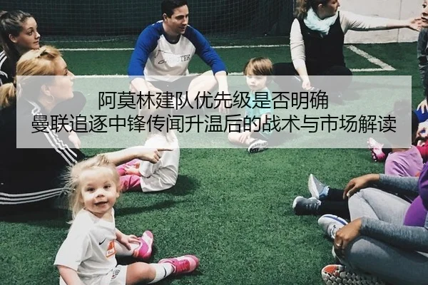 阿莫林建队优先级是否明确 曼联追逐中锋传闻升温后的战术与市场解读