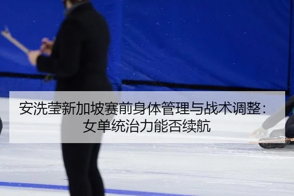 安洗莹新加坡赛前身体管理与战术调整：女单统治力能否续航