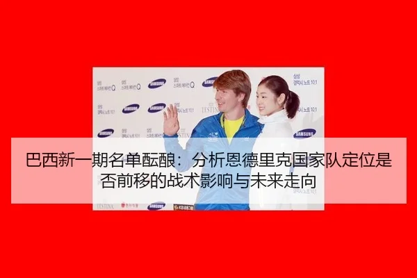 巴西新一期名单酝酿：分析恩德里克国家队定位是否前移的战术影响与未来走向